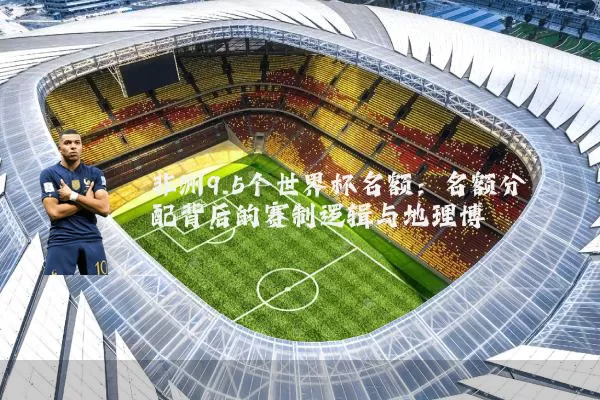 非洲9.5个世界杯名额:名额分配背后的赛制逻辑与地理博弈