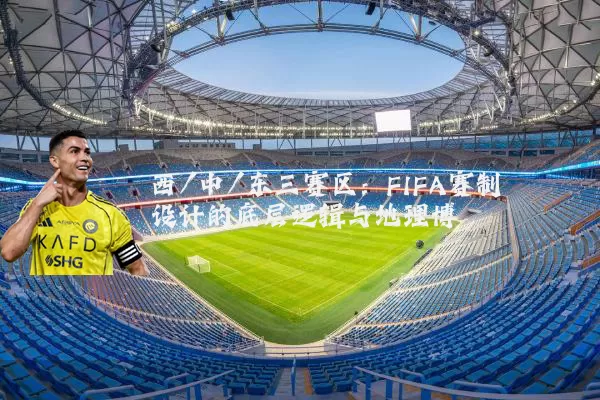 西/中/东三赛区:FIFA赛制设计的底层逻辑与地理博弈